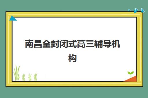 南昌全封闭式高三辅导机构2025辅导班哪儿最好?权威排名与择校全攻略 南昌全封闭式高三辅导机构2025辅导班哪儿最好?权威排名与择校全攻略