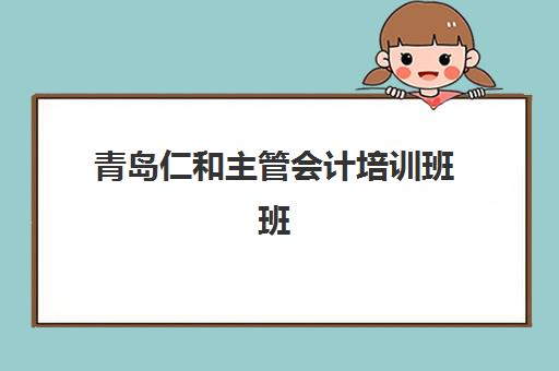 青岛仁和主管会计培训班班培训机构哪家好？2025年深度评测与选课指南