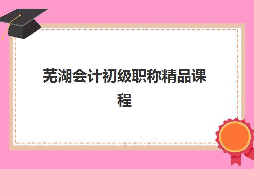 芜湖会计初级职称精品课程2025培训机构前十名如何查询？最新权威排名榜单与个性化择校全指南