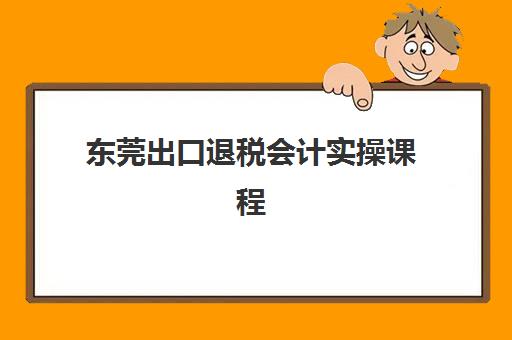 东莞出口退税会计实操课程辅导机构排行榜最新如何查询？2025年权威TOP5排名、课程特色与择校全指南