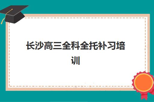 长沙高三全科全托补习培训学校排名一览表如何查询？2025年最新权威榜单与科学择校全指南