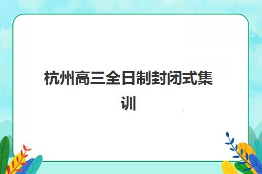 杭州高三全日制封闭式集训营怎么样？2025年最新机构评测与择校指南全解析
