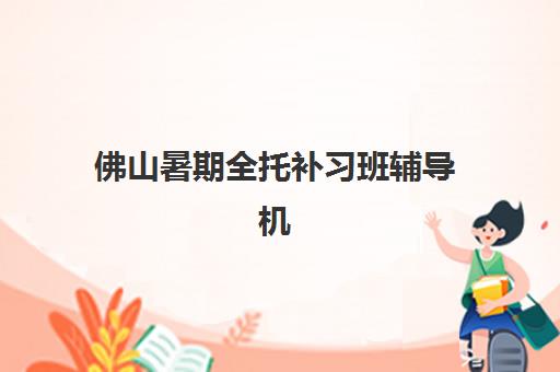 佛山暑期全托补习班辅导机构有哪些学校好？2025年最新排名解析、择校标准与成功案例全攻略