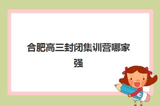 合肥高三封闭集训营哪家强？2025年五大实力校深度测评与择校指南
