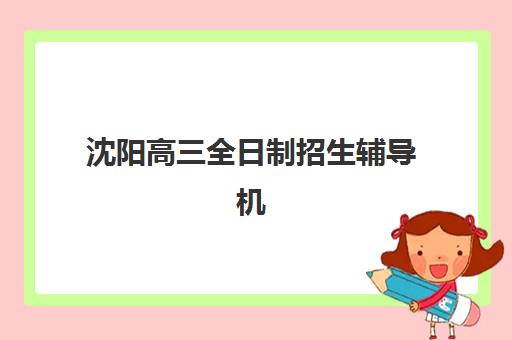 沈阳高三全日制招生辅导机构排名一览表如何参考？2025年最新排名详情、择校指南与成功案例全解析