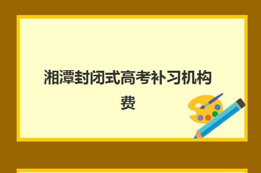 湘潭封闭式高考补习机构费用多少？2025年收费标准与择校全攻略??