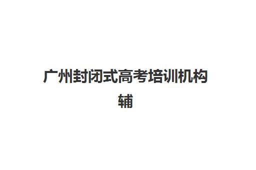 广州封闭式高考培训机构辅导机构排名榜最新如何查询？2025年权威排名解析与择校指南全攻略