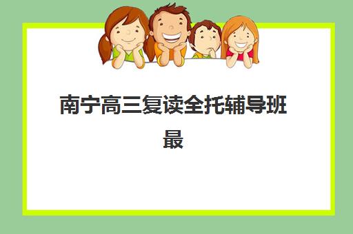 南宁高三复读全托辅导班最好辅导学校是哪个？2025年最新排名与择校指南