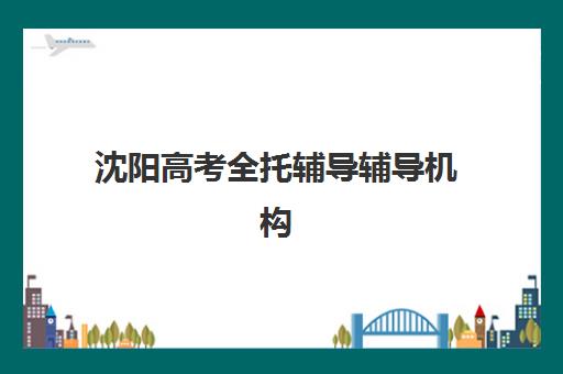 沈阳高考全托辅导辅导机构哪家强一点啊？2023年最新权威排名、择校标准与成功经验全解析