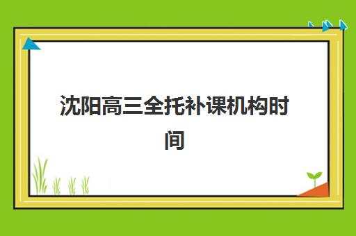 沈阳高三全托补课机构时间如何规划？2025年高考考试时间公布、优质机构推荐与择校全攻略