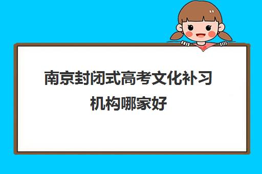 南京封闭式高考文化补习机构哪家好(实力排名)如何选择？2025年最新权威排名前十、择校标准与成功案例全解析