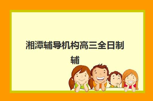 湘潭辅导机构高三全日制辅导机构有哪些地方好？2023年最新区域分布、各校特色与科学择校全指南