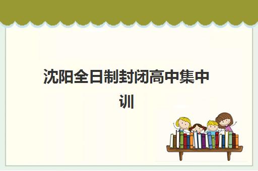 沈阳全日制封闭高中集中训练营在哪报名？2025年最新报名地点、流程详解与机构选择全攻略