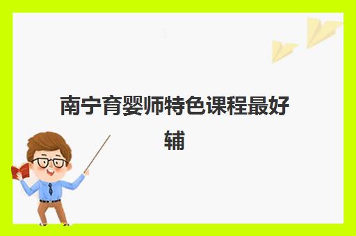 南宁育婴师特色课程最好辅导学校有哪些？2025年权威机构排名、课程亮点与择校全指南