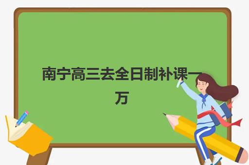 南宁高三去全日制补课一万时间2025具体时间如何规划？最新费用明细、时间表解读与科学择校全攻略