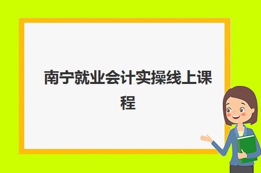 南宁就业会计实操线上课程高满意度机构TOP5如何选择？2025年最新榜单深度解析与择课指南