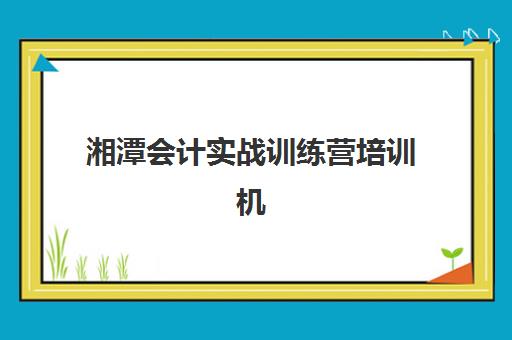 湘潭会计实战训练营培训机构寄宿基地有哪些？2025年最新住宿环境、基地对比与选择全指南