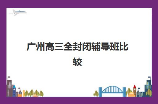广州高三全封闭辅导班比较厉害的培训机构数学怎么选？2025年最新TOP10排名、特色解析与择校指南全攻略