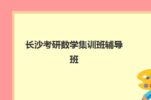 长沙考研数学集训班辅导班哪个比较好一点？2025年最新排名与择校全攻略