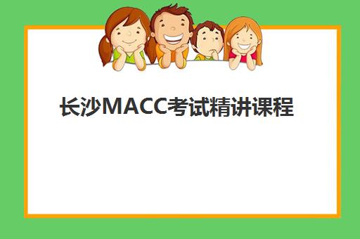 长沙MACC考试精讲课程2025报名时间表如何查询？最新考试日程、备考规划与课程选择全指南