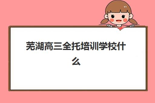 芜湖高三全托培训学校什么时候报名考试？2025年报名时间表、择校指南与成功案例深度解析