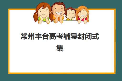 常州丰台高考辅导封闭式集训营有哪些机构？2025年最新权威名单与科学择校全攻略
