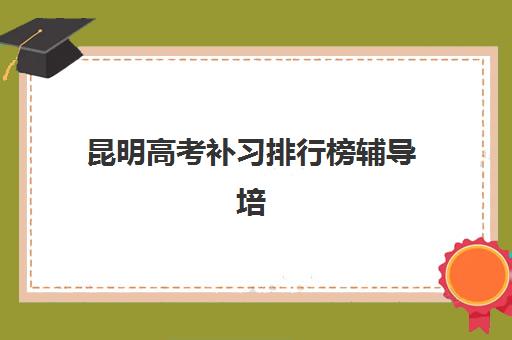 昆明高考补习排行榜辅导培训机构哪家好一点？2025年最新前十强排名与科学择校全指南