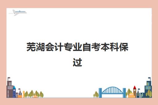 芜湖会计专业自考本科保过课程集中训练营在哪个学校？2025年最新机构排名、地址详情与科学择校全指南