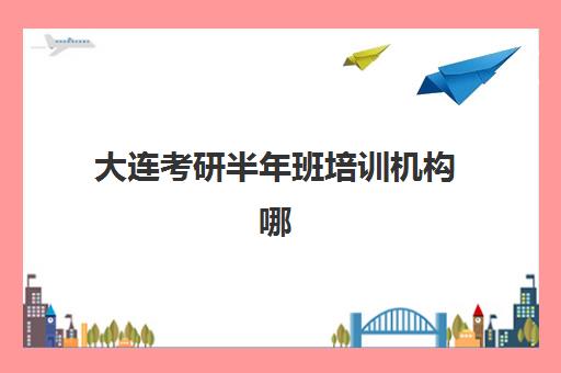 大连考研半年班培训机构哪家强一点？2025年权威排名榜单、择校指南与成功案例深度解析
