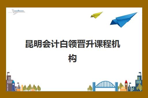 昆明会计白领晋升课程机构哪家强？2025年五大机构特色解析与职场跃迁指南