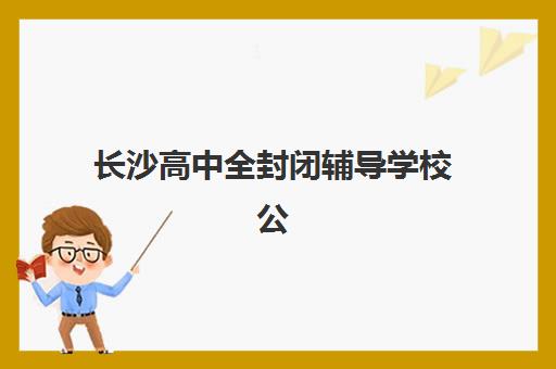 长沙高中全封闭辅导学校公办vs民办服务对比如何选择？2025年最新权威数据、优劣势分析与科学择校全指南