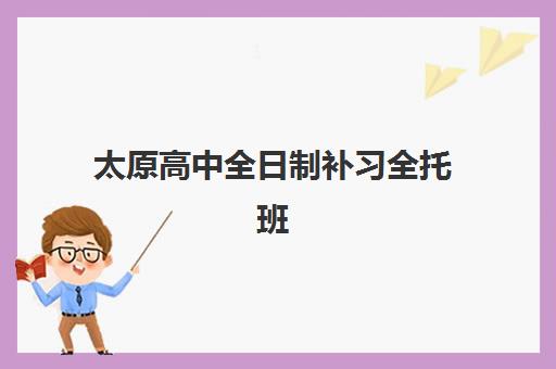 太原高中全日制补习全托班辅导机构哪家强些啊？2025年最新排名前十、各校特色与科学择校全指南