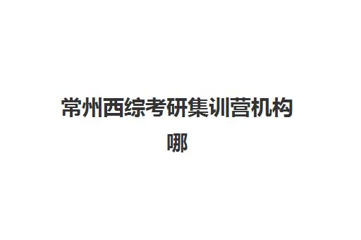 常州西综考研集训营机构哪个比较好一点？2025年最新TOP5排名、择校策略与成功案例全解析