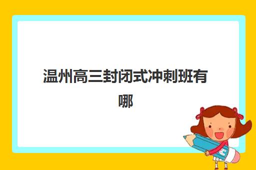 温州高三封闭式冲刺班有哪些选择？2025年最新机构排名与择校指南