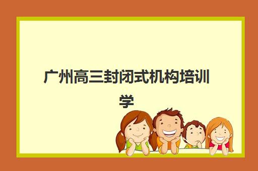 广州高三封闭式机构培训学校排名榜最新发布？2025年权威TOP10榜单详尽解读、各校特色剖析与科学择校全指南