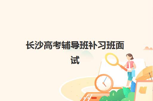 长沙高考辅导班补习班面试培训机构哪家好？2025年最新权威排名榜单、各机构特色解析与科学择校全指南