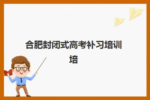 合肥封闭式高考补习培训培训班哪个比较好？2025年最新权威TOP10排名、择校指南与成功案例全解析