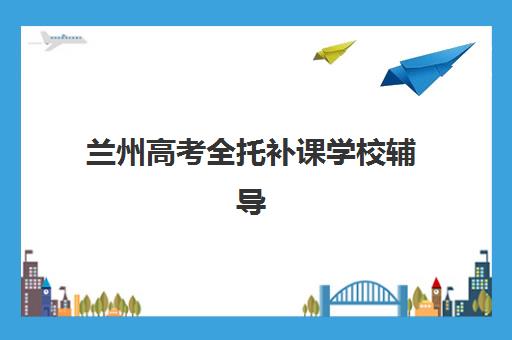 兰州高考全托补课学校辅导机构排名一览表最新如何查询？2025年权威榜单与择校指南全解析