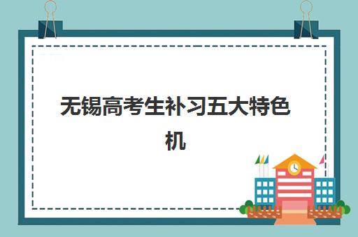 无锡高考生补习五大特色机构如何多维评估？2025年最新TOP5实力对比、特色解析与科学择校全指南
