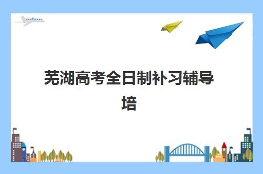 芜湖高考全日制补习辅导培训机构哪家好一点?2025年最新十大机构实力对比、择校指南与备考全攻略 芜湖高考全日制补习辅导培训机构哪家好一点?2025年最新十大机构实力对比、择校指南与备考全攻略