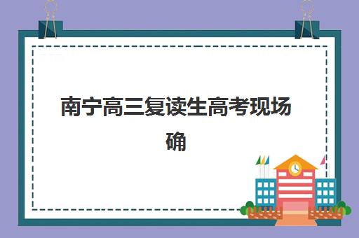 南宁高三复读生高考现场确认时间2025如何安排？详细流程、材料清单与实操指南