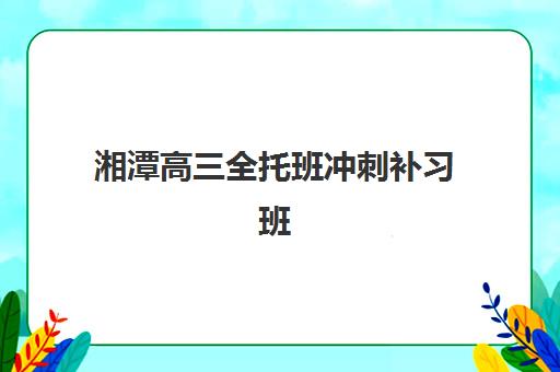 湘潭高三全托班冲刺补习班机构成功率最高的是哪个？2025年最新成功率数据解析与择校攻略