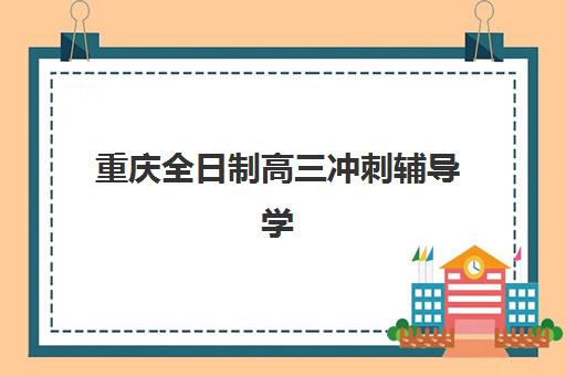 重庆全日制高三冲刺辅导学校培训机构有哪些学校好？2025年最新权威排名解析与择校全攻略