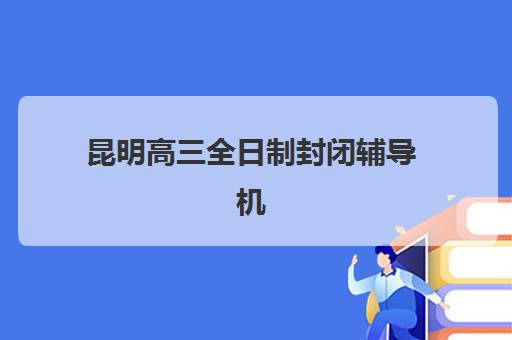 昆明高三全日制封闭辅导机构有哪些学校？2025年最新名单与择校全攻略