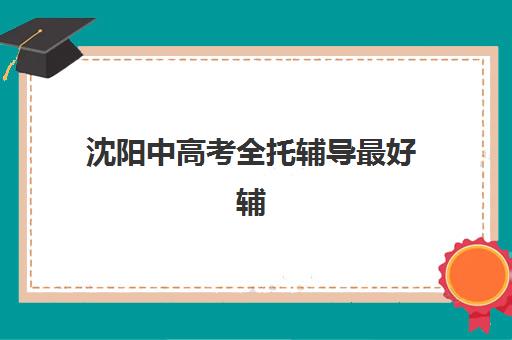 沈阳中高考全托辅导最好辅导学校有哪些？2025年最新权威排名、择校标准与成功案例全解析