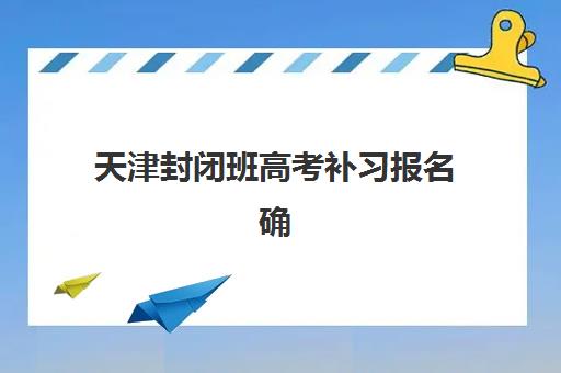 天津封闭班高考补习报名确认时间表格如何安排？2025年最新日程表、各校报名流程与择校全指南