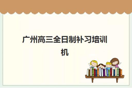 广州高三全日制补习培训机构培训机构哪个好一点的？2025年最新排名、择校指南与报名全攻略