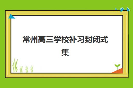 常州高三学校补习封闭式集训营如何选择？2025年最新十大机构权威排名、封闭管理特色与科学择校全攻略