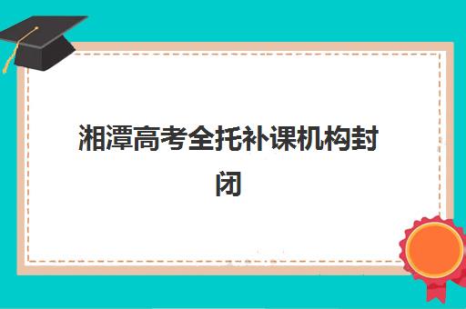 湘潭高考全托补课机构封闭学校排名一览表，2025年最新测评与择校指南