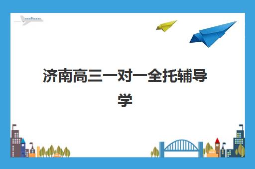 济南高三一对一全托辅导学校有哪些？2025年最新权威排名、各校特色解析与择校全指南